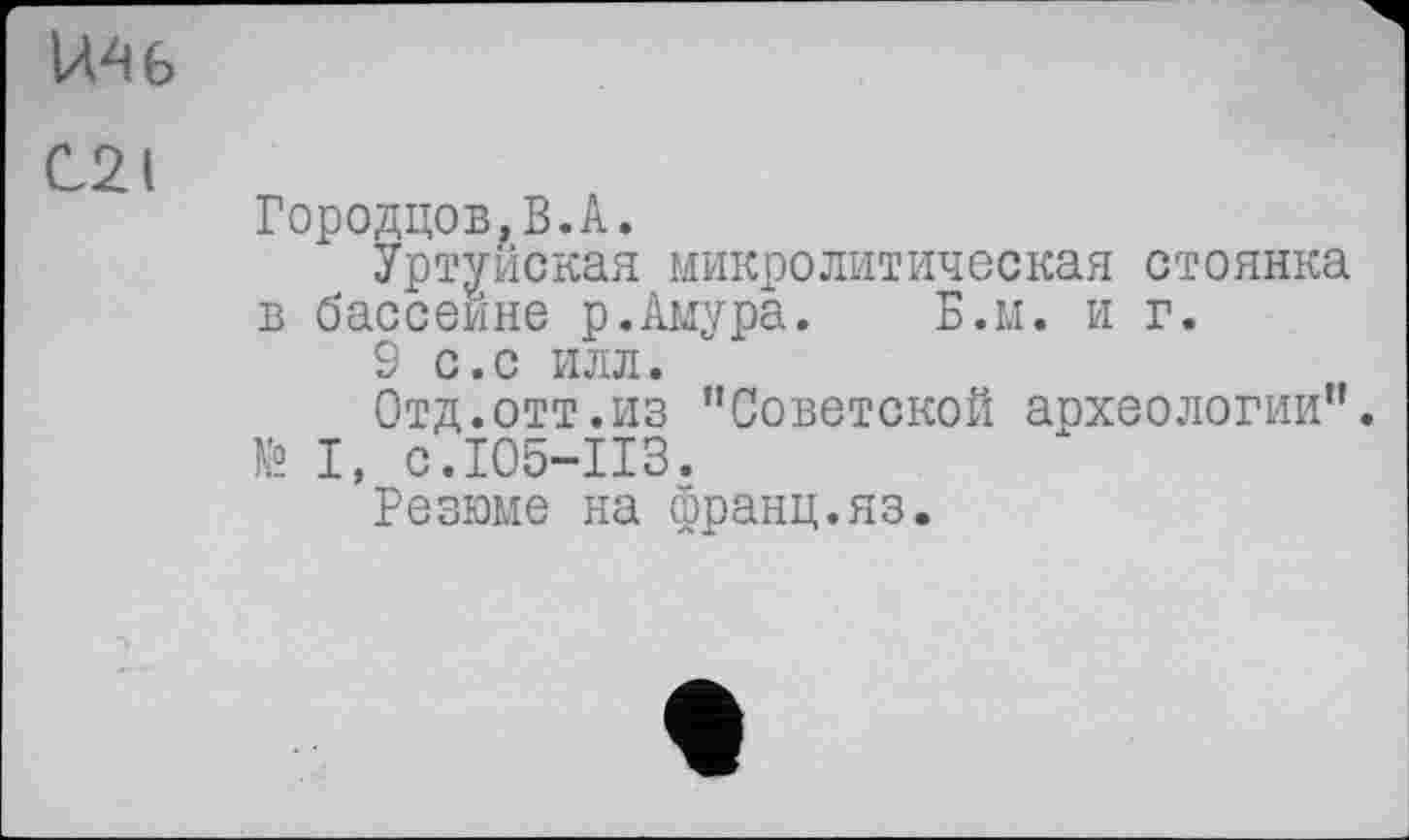 ﻿ІЛ^б
С21
Городцов.В.А.
Уртуйская микролитическая стоянка в бассейне р.Амура. Б.м. и г.
9 с.с илл.
Отд.отт.из ’’Советской археологии”.
№ І, с.105-113.
Резюме на франц.яз.